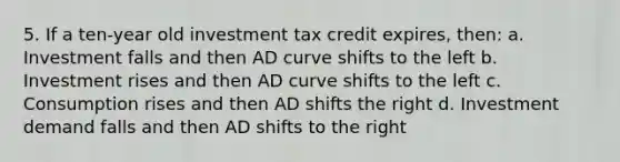 5. If a ten-year old investment tax credit expires, then: a. Investment falls and then AD curve shifts to the left b. Investment rises and then AD curve shifts to the left c. Consumption rises and then AD shifts the right d. Investment demand falls and then AD shifts to the right