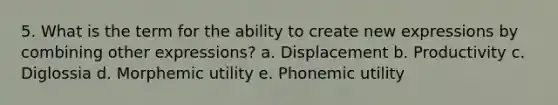 5. What is the term for the ability to create new expressions by combining other expressions? a. Displacement b. Productivity c. Diglossia d. Morphemic utility e. Phonemic utility