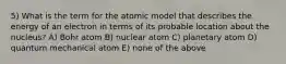 5) What is the term for the atomic model that describes the energy of an electron in terms of its probable location about the nucleus? A) Bohr atom B) nuclear atom C) planetary atom D) quantum mechanical atom E) none of the above