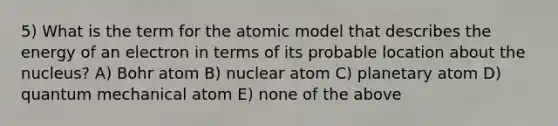 5) What is the term for the atomic model that describes the energy of an electron in terms of its probable location about the nucleus? A) Bohr atom B) nuclear atom C) planetary atom D) quantum mechanical atom E) none of the above