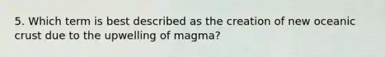 5. Which term is best described as the creation of new oceanic crust due to the upwelling of magma?