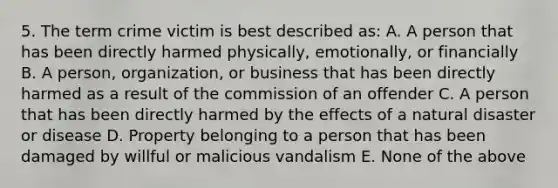 5. The term crime victim is best described as: A. A person that has been directly harmed physically, emotionally, or financially B. A person, organization, or business that has been directly harmed as a result of the commission of an offender C. A person that has been directly harmed by the effects of a natural disaster or disease D. Property belonging to a person that has been damaged by willful or malicious vandalism E. None of the above