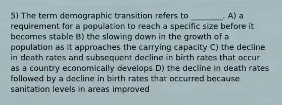 5) The term demographic transition refers to ________. A) a requirement for a population to reach a specific size before it becomes stable B) the slowing down in the growth of a population as it approaches the carrying capacity C) the decline in death rates and subsequent decline in birth rates that occur as a country economically develops D) the decline in death rates followed by a decline in birth rates that occurred because sanitation levels in areas improved