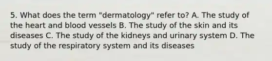 5. What does the term "dermatology" refer to? A. The study of the heart and blood vessels B. The study of the skin and its diseases C. The study of the kidneys and urinary system D. The study of the respiratory system and its diseases