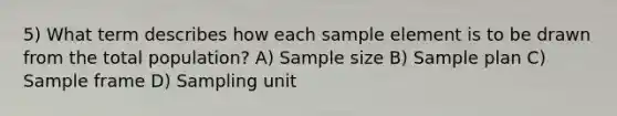 5) What term describes how each sample element is to be drawn from the total population? A) Sample size B) Sample plan C) Sample frame D) Sampling unit