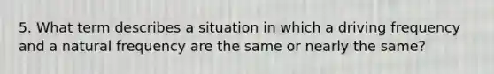 5. What term describes a situation in which a driving frequency and a natural frequency are the same or nearly the same?