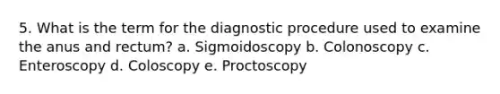 5. What is the term for the diagnostic procedure used to examine the anus and rectum? a. Sigmoidoscopy b. Colonoscopy c. Enteroscopy d. Coloscopy e. Proctoscopy