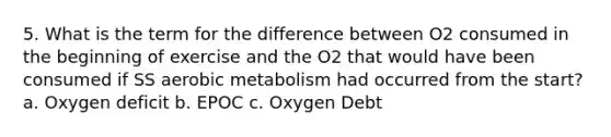 5. What is the term for the difference between O2 consumed in the beginning of exercise and the O2 that would have been consumed if SS aerobic metabolism had occurred from the start? a. Oxygen deficit b. EPOC c. Oxygen Debt