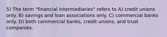 5) The term "financial intermediaries" refers to A) credit unions only. B) savings and loan associations only. C) commercial banks only. D) both commercial banks, credit unions, and trust companies.