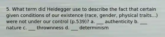 5. What term did Heidegger use to describe the fact that certain given conditions of our existence (race, gender, physical traits...) were not under our control (p.539)? a. ___ authenticity b. ___ nature c. ___ thrownness d. ___ determinism