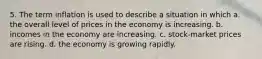 5. The term inflation is used to describe a situation in which a. the overall level of prices in the economy is increasing. b. incomes in the economy are increasing. c. stock-market prices are rising. d. the economy is growing rapidly.