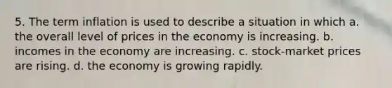 5. The term inflation is used to describe a situation in which a. the overall level of prices in the economy is increasing. b. incomes in the economy are increasing. c. stock-market prices are rising. d. the economy is growing rapidly.