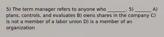 5) The term manager refers to anyone who ________. 5) _______ A) plans, controls, and evaluates B) owns shares in the company C) is not a member of a labor union D) is a member of an organization