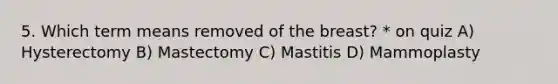 5. Which term means removed of the breast? * on quiz A) Hysterectomy B) Mastectomy C) Mastitis D) Mammoplasty