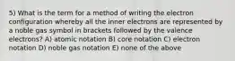 5) What is the term for a method of writing the electron configuration whereby all the inner electrons are represented by a noble gas symbol in brackets followed by the valence electrons? A) atomic notation B) core notation C) electron notation D) noble gas notation E) none of the above