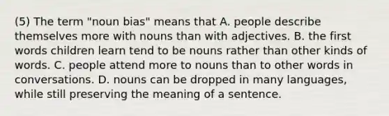 (5) The term "noun bias" means that A. people describe themselves more with nouns than with adjectives. B. the first words children learn tend to be nouns rather than other kinds of words. C. people attend more to nouns than to other words in conversations. D. nouns can be dropped in many languages, while still preserving the meaning of a sentence.