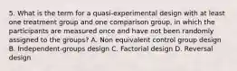 5. What is the term for a quasi-experimental design with at least one treatment group and one comparison group, in which the participants are measured once and have not been randomly assigned to the groups? A. Non equivalent control group design B. Independent-groups design C. Factorial design D. Reversal design