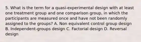 5. What is the term for a quasi-experimental design with at least one treatment group and one comparison group, in which the participants are measured once and have not been randomly assigned to the groups? A. Non equivalent control group design B. Independent-groups design C. Factorial design D. Reversal design