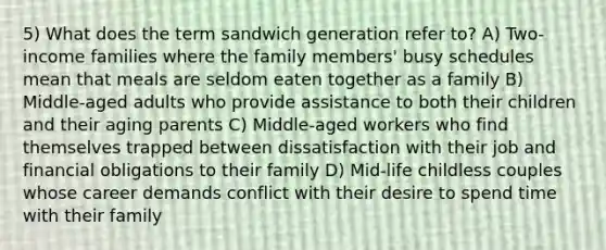 5) What does the term sandwich generation refer to? A) Two-income families where the family members' busy schedules mean that meals are seldom eaten together as a family B) Middle-aged adults who provide assistance to both their children and their aging parents C) Middle-aged workers who find themselves trapped between dissatisfaction with their job and financial obligations to their family D) Mid-life childless couples whose career demands conflict with their desire to spend time with their family