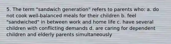 5. The term "sandwich generation" refers to parents who: a. do not cook well-balanced meals for their children b. feel "sandwiched" in between work and home life c. have several children with conflicting demands d. are caring for dependent children and elderly parents simultaneously