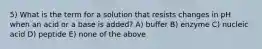 5) What is the term for a solution that resists changes in pH when an acid or a base is added? A) buffer B) enzyme C) nucleic acid D) peptide E) none of the above