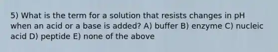 5) What is the term for a solution that resists changes in pH when an acid or a base is added? A) buffer B) enzyme C) nucleic acid D) peptide E) none of the above