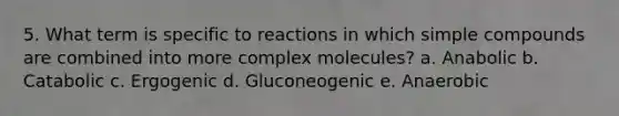 5. What term is specific to reactions in which simple compounds are combined into more complex molecules? a. Anabolic b. Catabolic c. Ergogenic d. Gluconeogenic e. Anaerobic