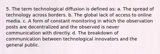 5. The term technological diffusion is defined as: a. The spread of technology across borders. b. The global lack of access to online media. c. A form of constant monitoring in which the observation posts are decentralized and the observed is never communication with directly. d. The breakdown of communication between technological innovators and the general public.