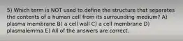 5) Which term is NOT used to define the structure that separates the contents of a human cell from its surrounding medium? A) plasma membrane B) a cell wall C) a cell membrane D) plasmalemma E) All of the answers are correct.