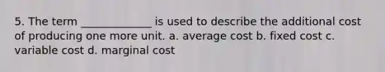 5. The term _____________ is used to describe the additional cost of producing one more unit. a. average cost b. fixed cost c. variable cost d. marginal cost