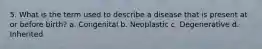 5. What is the term used to describe a disease that is present at or before birth? a. Congenital b. Neoplastic c. Degenerative d. Inherited