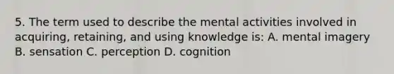 5. The term used to describe the mental activities involved in acquiring, retaining, and using knowledge is: A. mental imagery B. sensation C. perception D. cognition