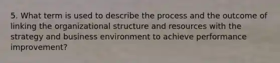 5. What term is used to describe the process and the outcome of linking the organizational structure and resources with the strategy and business environment to achieve performance improvement?