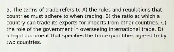 5. The terms of trade refers to A) the rules and regulations that countries must adhere to when trading. B) the ratio at which a country can trade its exports for imports from other countries. C) the role of the government in overseeing international trade. D) a legal document that specifies the trade quantities agreed to by two countries.