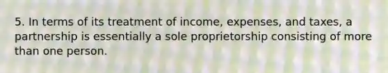 5. In terms of its treatment of income, expenses, and taxes, a partnership is essentially a sole proprietorship consisting of more than one person.