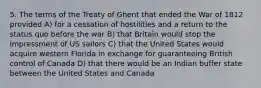 5. The terms of the Treaty of Ghent that ended the War of 1812 provided A) for a cessation of hostilities and a return to the status quo before the war B) that Britain would stop the impressment of US sailors C) that the United States would acquire western Florida in exchange for guaranteeing British control of Canada D) that there would be an Indian buffer state between the United States and Canada