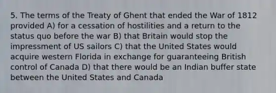 5. The terms of the Treaty of Ghent that ended the War of 1812 provided A) for a cessation of hostilities and a return to the status quo before the war B) that Britain would stop the impressment of US sailors C) that the United States would acquire western Florida in exchange for guaranteeing British control of Canada D) that there would be an Indian buffer state between the United States and Canada