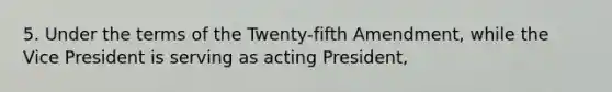 5. Under the terms of the Twenty-fifth Amendment, while the Vice President is serving as acting President,