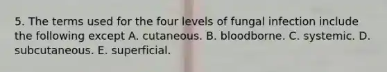 5. The terms used for the four levels of fungal infection include the following except A. cutaneous. B. bloodborne. C. systemic. D. subcutaneous. E. superficial.