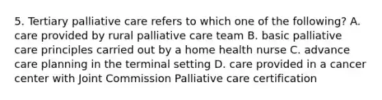 5. Tertiary palliative care refers to which one of the following? A. care provided by rural palliative care team B. basic palliative care principles carried out by a home health nurse C. advance care planning in the terminal setting D. care provided in a cancer center with Joint Commission Palliative care certification