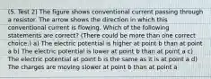 (5. Test 2) The figure shows conventional current passing through a resistor. The arrow shows the direction in which this conventional current is flowing. Which of the following statements are correct? (There could be more than one correct choice.) a) The electric potential is higher at point b than at point a b) The electric potential is lower at point b than at point a c) The electric potential at point b is the same as it is at point a d) The charges are moving slower at point b than at point a