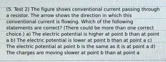 (5. Test 2) The figure shows conventional current passing through a resistor. The arrow shows the direction in which this conventional current is flowing. Which of the following statements are correct? (There could be more than one correct choice.) a) The electric potential is higher at point b than at point a b) The electric potential is lower at point b than at point a c) The electric potential at point b is the same as it is at point a d) The charges are moving slower at point b than at point a