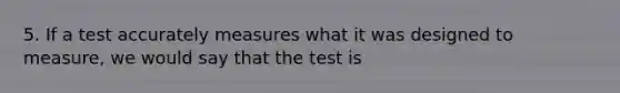 5. If a test accurately measures what it was designed to measure, we would say that the test is