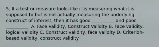 5. If a test or measure looks like it is measuring what it is supposed to but is not actually measuring the underlying construct of interest, then it has good __________ and poor __________. A. Face Validity, Construct Validity B. Face validity, logical validity C. Construct validity, face validity D. Criterion-based validity, construct validity