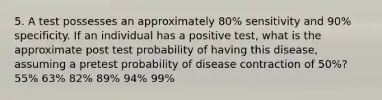 5. A test possesses an approximately 80% sensitivity and 90% specificity. If an individual has a positive test, what is the approximate post test probability of having this disease, assuming a pretest probability of disease contraction of 50%? 55% 63% 82% 89% 94% 99%