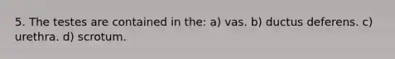 5. The testes are contained in the: a) vas. b) ductus deferens. c) urethra. d) scrotum.