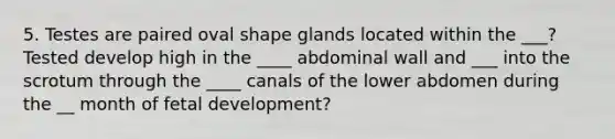 5. Testes are paired oval shape glands located within the ___? Tested develop high in the ____ abdominal wall and ___ into the scrotum through the ____ canals of the lower abdomen during the __ month of fetal development?