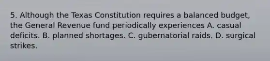 5. Although the Texas Constitution requires a balanced budget, the General Revenue fund periodically experiences A. casual deficits. B. planned shortages. C. gubernatorial raids. D. surgical strikes.