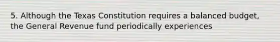 5. Although the Texas Constitution requires a balanced budget, the General Revenue fund periodically experiences