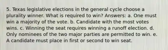 5. Texas legislative elections in the general cycle choose a plurality winner. What is required to win? Answers: a. One must win a majority of the vote. b. Candidate with the most votes wins. c. Winning the seat requires winning a runoff election. d. Only nominees of the two major parties are permitted to win. e. A candidate must place in first or second to win seat.